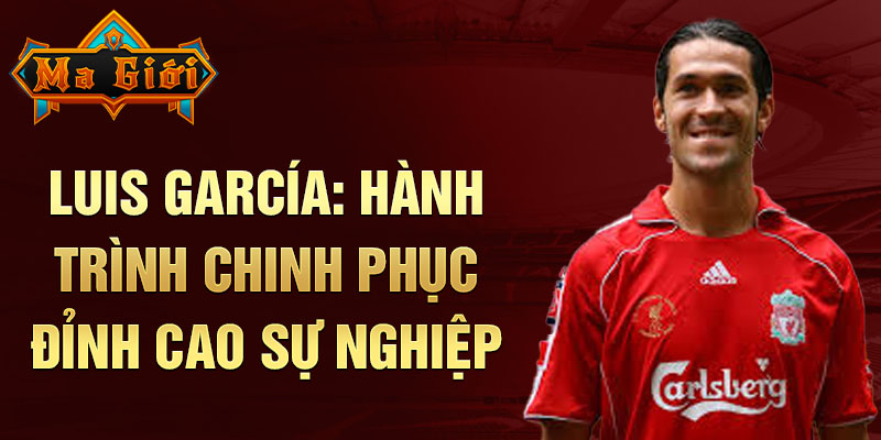 Luis garcía: hành trình chinh phục đỉnh cao sự nghiệp