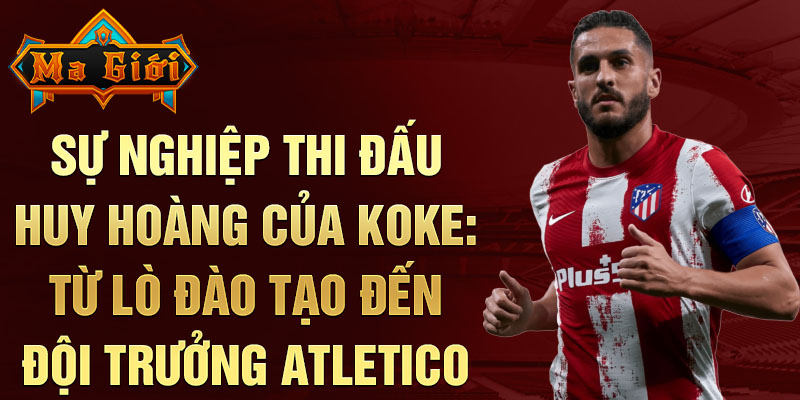 Sự nghiệp thi đấu huy hoàng của koke: từ lò đào tạo đến đội trưởng atletico