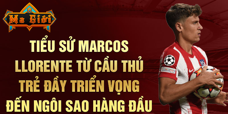 Tiểu sử marcos llorente từ cầu thủ trẻ đầy triển vọng đến ngôi sao hàng đầu