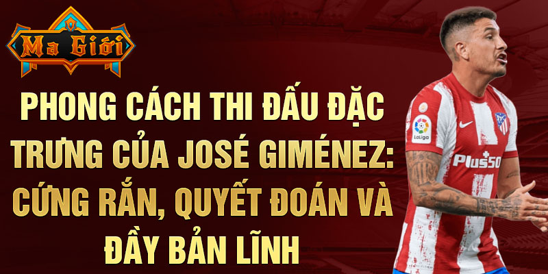 Phong cách thi đấu đặc trưng của José Giménez: Cứng rắn, quyết đoán và đầy bản lĩnh