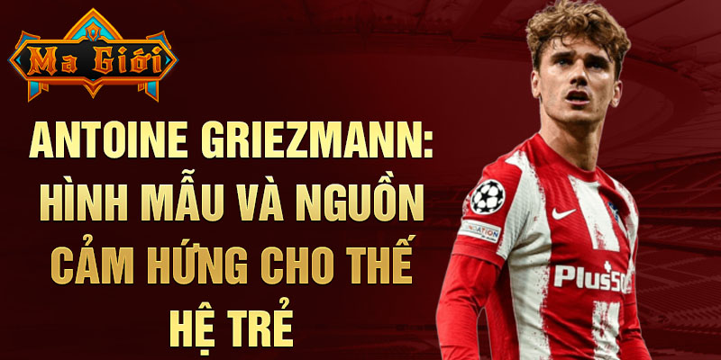 Antoine Griezmann: Hình mẫu và nguồn cảm hứng cho thế hệ trẻ