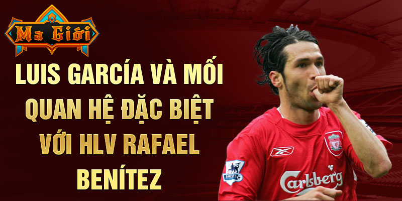 Luis García và mối quan hệ đặc biệt với HLV Rafael Benítez